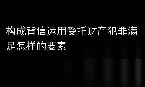 构成背信运用受托财产犯罪满足怎样的要素