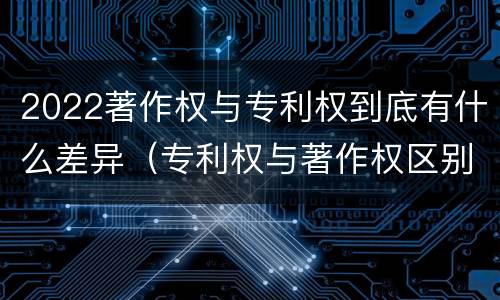 2022著作权与专利权到底有什么差异（专利权与著作权区别）