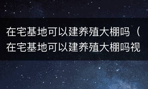 在宅基地可以建养殖大棚吗（在宅基地可以建养殖大棚吗视频）