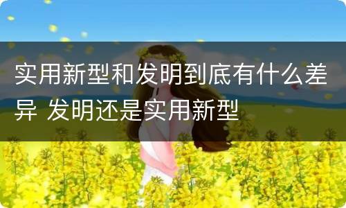 实用新型和发明到底有什么差异 发明还是实用新型