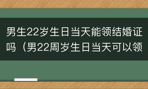 男生22岁生日当天能领结婚证吗（男22周岁生日当天可以领结婚证吗）