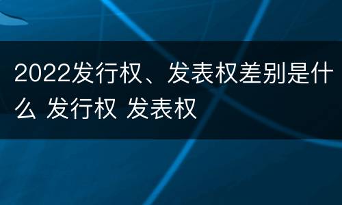 2022发行权、发表权差别是什么 发行权 发表权
