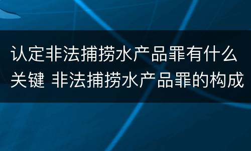 认定非法捕捞水产品罪有什么关键 非法捕捞水产品罪的构成要件