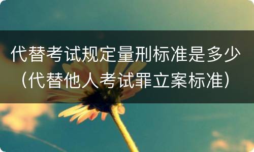 代替考试规定量刑标准是多少（代替他人考试罪立案标准）