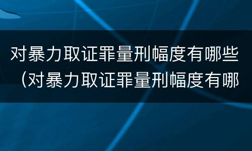 对暴力取证罪量刑幅度有哪些（对暴力取证罪量刑幅度有哪些规定）
