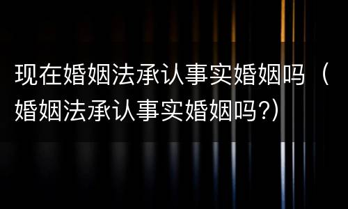 现在婚姻法承认事实婚姻吗（婚姻法承认事实婚姻吗?）