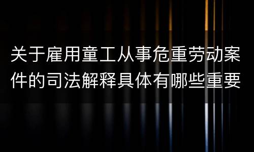 关于雇用童工从事危重劳动案件的司法解释具体有哪些重要内容