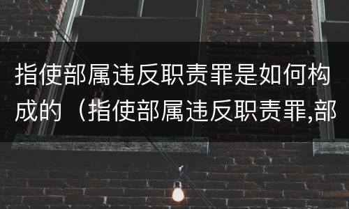 指使部属违反职责罪是如何构成的（指使部属违反职责罪,部属承担什么责任）