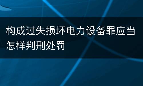 构成过失损坏电力设备罪应当怎样判刑处罚