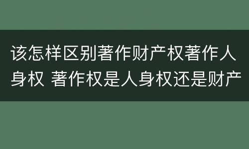 该怎样区别著作财产权著作人身权 著作权是人身权还是财产权
