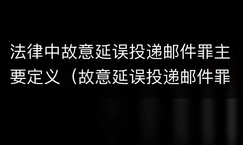 法律中故意延误投递邮件罪主要定义（故意延误投递邮件罪的立案标准）