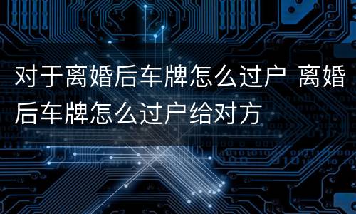对于离婚后车牌怎么过户 离婚后车牌怎么过户给对方