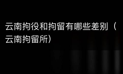 云南拘役和拘留有哪些差别（云南拘留所）