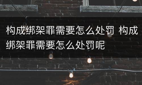 构成绑架罪需要怎么处罚 构成绑架罪需要怎么处罚呢