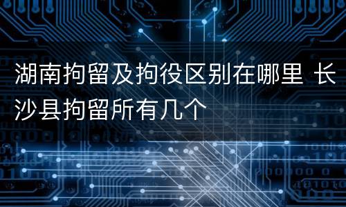 湖南拘留及拘役区别在哪里 长沙县拘留所有几个