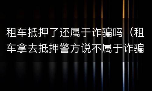 租车抵押了还属于诈骗吗（租车拿去抵押警方说不属于诈骗）