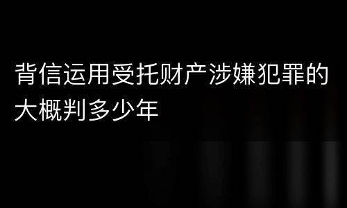 背信运用受托财产涉嫌犯罪的大概判多少年