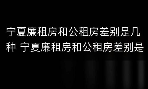 宁夏廉租房和公租房差别是几种 宁夏廉租房和公租房差别是几种情况