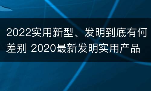 2022实用新型、发明到底有何差别 2020最新发明实用产品