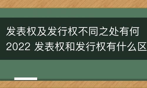 发表权及发行权不同之处有何2022 发表权和发行权有什么区别