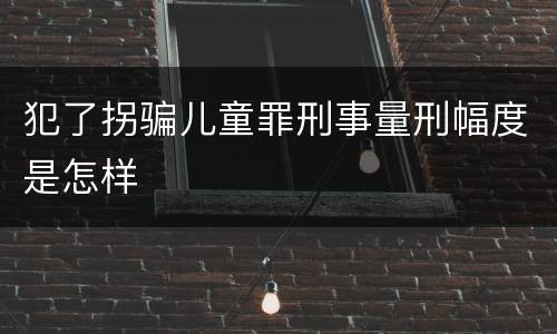 犯了拐骗儿童罪刑事量刑幅度是怎样