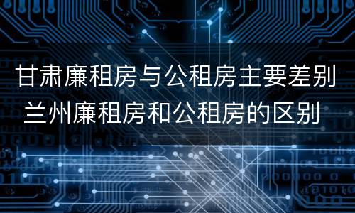 甘肃廉租房与公租房主要差别 兰州廉租房和公租房的区别