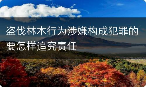 盗伐林木行为涉嫌构成犯罪的要怎样追究责任