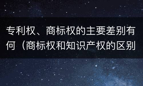 专利权、商标权的主要差别有何（商标权和知识产权的区别）