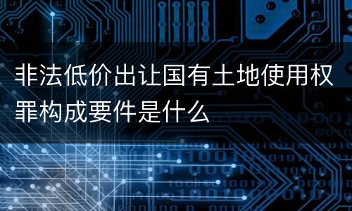 非法低价出让国有土地使用权罪构成要件是什么