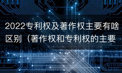 2022专利权及著作权主要有啥区别（著作权和专利权的主要区别）
