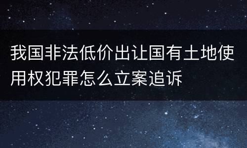 我国非法低价出让国有土地使用权犯罪怎么立案追诉