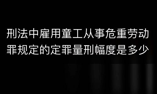 刑法中雇用童工从事危重劳动罪规定的定罪量刑幅度是多少