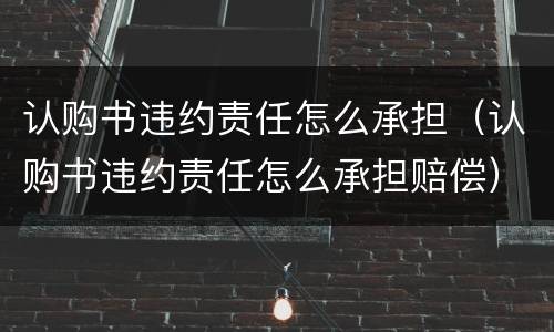 认购书违约责任怎么承担（认购书违约责任怎么承担赔偿）
