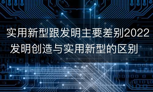实用新型跟发明主要差别2022 发明创造与实用新型的区别