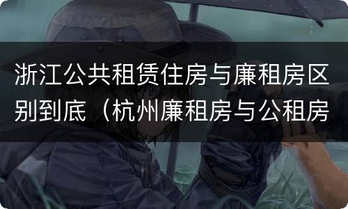 浙江公共租赁住房与廉租房区别到底（杭州廉租房与公租房的区别）