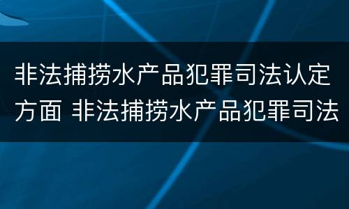 非法捕捞水产品犯罪司法认定方面 非法捕捞水产品犯罪司法认定方面的规定
