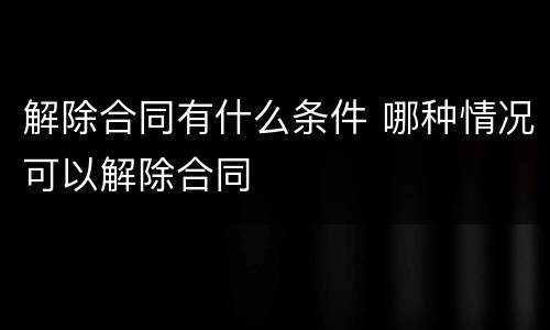 解除合同有什么条件 哪种情况可以解除合同