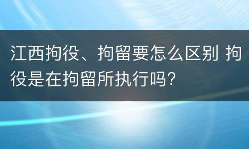 江西拘役、拘留要怎么区别 拘役是在拘留所执行吗?