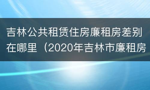 吉林公共租赁住房廉租房差别在哪里（2020年吉林市廉租房怎么样）