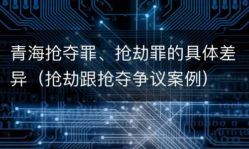 青海抢夺罪、抢劫罪的具体差异（抢劫跟抢夺争议案例）