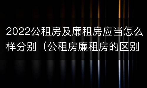 2022公租房及廉租房应当怎么样分别（公租房廉租房的区别有哪些）