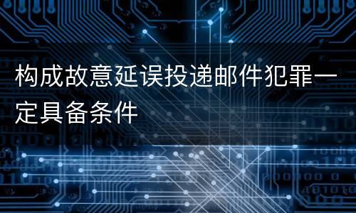 构成故意延误投递邮件犯罪一定具备条件