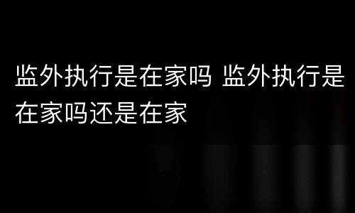 监外执行是在家吗 监外执行是在家吗还是在家