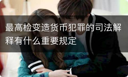 最高检变造货币犯罪的司法解释有什么重要规定