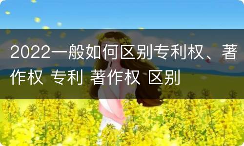 2022一般如何区别专利权、著作权 专利 著作权 区别