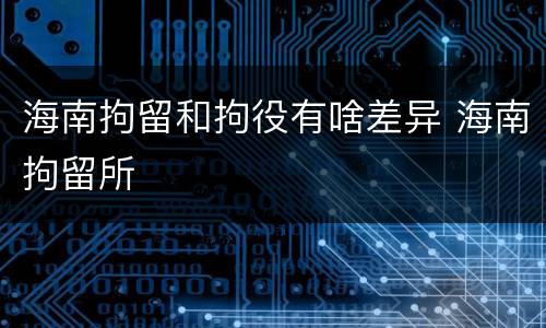 海南拘留和拘役有啥差异 海南拘留所