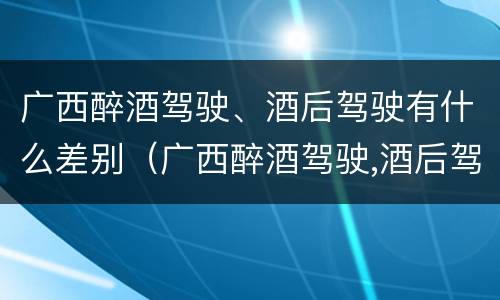 广西醉酒驾驶、酒后驾驶有什么差别（广西醉酒驾驶,酒后驾驶有什么差别吗）
