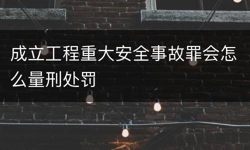 成立工程重大安全事故罪会怎么量刑处罚