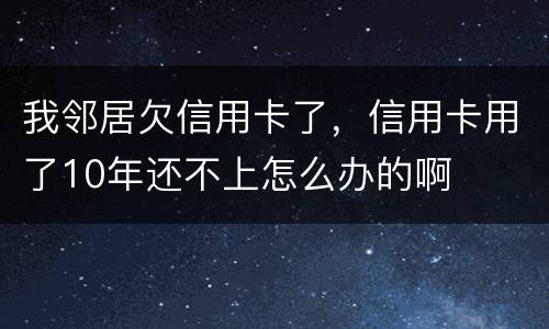 我邻居欠信用卡了，信用卡用了10年还不上怎么办的啊
