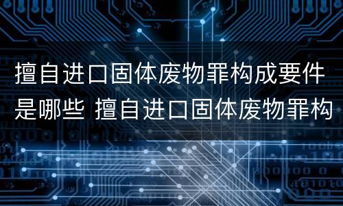 擅自进口固体废物罪构成要件是哪些 擅自进口固体废物罪构成要件是哪些法律